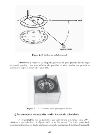 Figura 2.10. Modelo de alidade manual.


         O taxímetro é composto de um prato graduado em graus provido de uma régua
horizontal giratória, cujas extremidades são providas de duas pínulas que permite o
alinhamento ao ponto observado, Figura 2.11.




                    Figura 2.11. O taxímetro usa o princípio da alidade.

    b) Instrumentos de medidas de distância e de velocidade
        Os estadímetros são instrumentos que determinam a distância entre 200 e
10.000 m, a partir da altura do objeto visado de até 200 metros. Tem como princípio de
funcionamento as imagens diretas e refletidas associadas a uma escala de distância, Figura 2.12.


                                              43
 