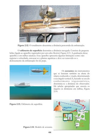 Figura 2.12. O estadímetro determina a distância percorrida da embarcação.

           O odômetro de superfície determina a distância navegada. Consiste de pequena
hélice ligada ao aparelho registrador por um cabo flexível, Figura 2.13. A graduação desse
aparelho é em milhas náuticas. Esse aparelho apresenta algumas limitações como: não
registrar a velocidade, enroscar-se a plantas aquáticas e deve ser removido se o
deslocamento da embarcação for de popa.



                                                              Os sextantes são instrumentos
                                                  que se baseiam também na altura do
                                                  objeto conhecido e visado, determinando
                                                  o seu ângulo vertical. E, fazendo-se uso do
                                                  c o n h e c i m e n t o t r i g o n o m é t r i c o,
                                                  determina-se a distância do observador.
                                                  Há tabelas apropriadas que associa os
                                                  ângulos às distâncias em milhas, Figura
                                                  2.14.




Figura 2.13. Odômetro de superfície.




               Figura 2.14. Modelo de sextante.

                                            44
 