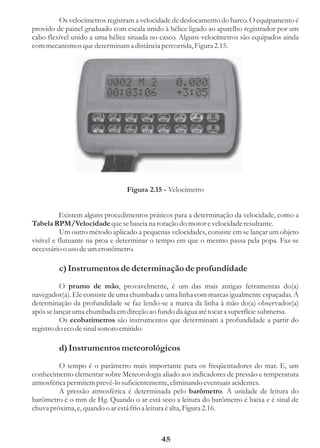 Os velocímetros registram a velocidade de deslocamento do barco. O equipamento é
provido de painel graduado com escala unido à hélice ligado ao aparelho registrador por um
cabo flexível unido a uma hélice situada no casco. Alguns velocímetros são equipados ainda
com mecanismos que determinam a distância percorrida, Figura 2.15.




                                Figura 2.15 - Velocímetro


          Existem alguns procedimentos práticos para a determinação da velocidade, como a
Tabela RPM/Velocidade que se baseia na rotação do motor e velocidade resultante.
           Um outro método aplicado a pequenas velocidades, consiste em se lançar um objeto
visível e flutuante na proa e determinar o tempo em que o mesmo passa pela popa. Faz-se
necessário o uso de um cronômetro.

         c) Instrumentos de determinação de profundidade
          O prumo de mão, provavelmente, é um das mais antigas ferramentas do(a)
navegador(a). Ele consiste de uma chumbada e uma linha com marcas igualmente espaçadas. A
determinação da profundidade se faz lendo-se a marca da linha à mão do(a) observador(a)
após se lançar uma chumbada em direção ao fundo da água até tocar a superfície submersa.
          Os ecobatímetros são instrumentos que determinam a profundidade a partir do
registro do eco de sinal sonoro emitido.

         d) Instrumentos meteorológicos
         O tempo é o parâmetro mais importante para os freqüentadores do mar. E, um
conhecimento elementar sobre Meteorologia aliado aos indicadores de pressão e temperatura
atmosférica permitem prevê-lo suficientemente, eliminando eventuais acidentes.
         A pressão atmosférica é determinada pelo barômetro. A unidade de leitura do
barômetro é o mm de Hg. Quando o ar está seco a leitura do barômetro é baixa e é sinal de
chuva próxima, e, quando o ar está frio a leitura é alta, Figura 2.16.



                                            45
 