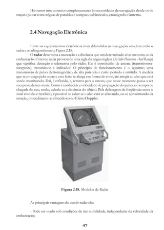 Há outros instrumentos complementares às necessidades de navegação, desde os de
traçar e plotar como réguas de paralelas e compasso a binóculos, cronógrafo e lanterna.



         2.4 Navegação Eletrônica

           Entre os equipamentos eletrônicos mais difundidos na navegação amadora estão o
radar e o radiogoniômetro, Figura 2.18.
           O radar determina a marcação e a distância que um determinado alvo encontra-se da
embarcação. O nome radar provem de uma sigla da língua inglesa (RAdio Detection And Range)
que significa detecção e telemetria pelo rádio. Ele é constituído de antena (transmissora-
receptora) transmissor e indicador. O princípio de funcionamento é o seguinte; uma
transmissão de pulso eletromagnético, de alta potência e curto período é emitido. A medida
que se propaga pelo espaço, esse feixe se alarga em forma de cone, até atingir ao alvo que está
sendo monitorado. Daí, é refletido, e, retorna para a antena, que nesse momento passa a ser
receptora desses sinais. Como é conhecida a velocidade de propagação do pulso, e o tempo de
chegada do eco, então, calcula-se a distância do objeto. Pela defasagem de freqüência entre o
sinal emitido e recebido, é possível se saber se o alvo está se afastando, ou se aproximando da
estação, procedimento conhecido como Efeito Doppler.




                               Figura 2.18. Modelos de Radar


         As principais vantagens do uso do radar são:

        - Pode ser usado sob condições de má visibilidade, independente da velocidade da
embarcaçao;

                                              47
 