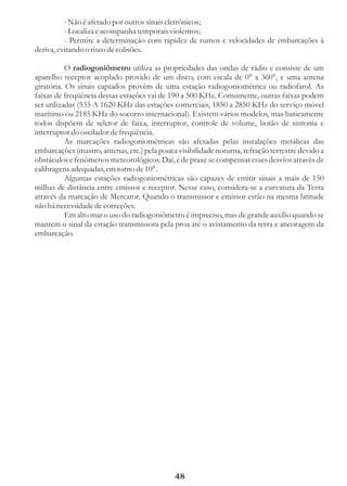 - Não é afetado por outros sinais eletrônicos;
          - Localiza e acompanha temporais violentos;
          - Permite a determinação com rapidez de rumos e velocidades de embarcações à
deriva, evitando o risco de colisões.

           O radiogoniômetro utiliza as propriedades das ondas de rádio e consiste de um
aparelho receptor acoplado provido de um disco, com escala de 0° a 360°, e uma antena
giratória. Os sinais captados provêm de uma estação radiogoniométrica ou radiofarol. As
faixas de freqüência dessas estações vai de 190 a 500 KHz. Comumente, outras faixas podem
ser utilizadas (535 A 1620 KHz das estações comerciais, 1850 a 2850 KHz do serviço móvel
marítimo ou 2185 KHz do socorro internacional). Existem vários modelos, mas basicamente
todos dispõem de seletor de faixa, interruptor, controle de volume, botão de sintonia e
interruptor do oscilador de freqüência.
           As marcações radiogoniométricas são afetadas pelas instalações metálicas das
embarcações (mastro, antenas, etc.) pela pouca visibilidade noturna, refração terrestre devido a
obstáculos e fenômenos meteorológicos. Daí, é de praxe se compensar esses desvios através de
calibragens adequadas, em torno de 10°.
           Algumas estações radiogoniométricas são capazes de emitir sinais a mais de 150
milhas de distância entre emissor e receptor. Nesse caso, considera-se a curvatura da Terra
através da marcação de Mercator. Quando o transmissor e emissor estão na mesma latitude
não há necessidade de correções.
           Em alto mar o uso do radiogoniômetro é impreciso, mas de grande auxílio quando se
mantem o sinal da estação transmissora pela proa até o avistamento da terra e ancoragem da
embarcação.




                                              48
 