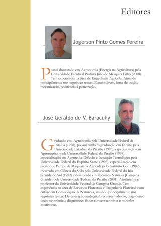 Editores


                      Jógerson Pinto Gomes Pereira




P      ossui doutorado em Agronomia (Energia na Agricultura) pela
       Universidade Estadual Paulista Júlio de Mesquita Filho (2000).
       Tem experiência na área de Engenharia Agrícola. Atuando
principalmente nos seguintes temas: Plantio direto, força de tração,
mecanização, resistência à penetração.




 José Geraldo de V. Baracuhy




G          raduado em Agronomia pela Universidade Federal da
           Paraíba (1978), possui também graduação em Direito pela
           Universidade Estadual da Paraíba (1993), especialização em
Agronegócio pela Universidade Federal da Paraíba (1998),
especialização em Agente de Difusão e Inovação Tecnológica pela
Universidade Federal do Espírito Santo (1996), especialização em
Gestor de Parque de Maquinaria Agrícola pelo Instituto Cori (1989),
mestrado em Ciência do Solo pela Universidade Federal do Rio
Grande do Sul (1982) e doutorado em Recursos Naturais [Campina
Grande] pela Universidade Federal da Paraíba (2001). Atualmente é
professor da Universidade Federal de Campina Grande. Tem
experiência na área de Recursos Florestais e Engenharia Florestal, com
ênfase em Conservação da Natureza, atuando principalmente nos
seguintes temas: Deterioração ambiental, recursos hídricos, diagnóstico
sócio-econômico, diagnóstico físico-conservacionista e modelos
estatísticos.
 