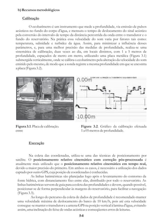 b) Recursos metodológicos

    Calibração

          O ecobatímetro é um instrumento que mede a profundidade, via emissão de pulsos
acústicos no fundo do corpo d'água, e mensura o tempo de deslocamento do sinal acústico
pela conversão do intervalo de tempo da distância percorrida da onda entre o transdutor e o
fundo do reservatório. Na prática essa velocidade do som varia por fatores tais como:
temperatura, salinidade e turbidez da água. Assim, para minimizar a influência desses
parâmetros, e, para uma melhor precisão das medidas de profundidade, realiza-se uma
sistemática de calibração, duas vezes ao dia, em locais distintos, com 1 a 5 metros de
profundidade, espaçados de metro em metro, utilizando uma placa metálica (Figura 3.1)
submergida verticalmente, onde se calibra o ecobatímetro pela alteração da velocidade do som
emitido pelo mesmo, de modo que a sonda registre a mesma profundidade em que se encontra
a placa (Figura 3.2).




Figura 3.1. Placa de calibração.              Figura 3.2. Gráfico da calibração efetuada
entre                                         1 a 05 metros de profundidade.


         Execução


          Na coleta das coordenadas, utiliza-se uma das técnicas de posicionamento por
satélite. O posicionamento relativo cinemático com correção pós-processada é
atualmente mais utilizado que o posicionamento relativo cinemático em tempo real,
devido a maior precisão do primeiro. Em ambos os casos, é necessário a utilização dos dados
captado por outro GPS, cuja posição de coordenadas é conhecidas.
           As linhas batimétricas são planejadas logo após o levantamento do contorno da
 fonte hídrica, com distanciamento fixo entre elas, distribuído por todo o reservatório. As
 linhas batimétricas servem de guia para a coleta das profundidades e devem, quando possível,
 posicionar-se de forma perpendicular às margens do reservatório, para facilitar a navegação
 (Figura 3.3).
           Ao longo do percurso da coleta de dados de profundidade é recomendado manter
 uma velocidade máxima de deslocamento do barco de 10 km/h, pois até esta velocidade
 consegue-se manter o transdutor e a antena GPS na posição vertical à lamina d'água, evitando
 assim, uma inclinação do feixe de ondas acústicas e conseqüentes erros de leituras.
                                             54
 