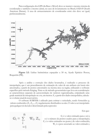 Para configuração dos GPS (da Base e Móvel) deve-se manter o mesmo sistema de
coordenadas e também o mesmo datum, no caso de levantamento no Brasil, SAD 69 (South
American Datum). A taxa de armazenamento de coordenadas entre eles deve ser igual,
preferencialmente.




         Figura 3.3. Linhas batimétricas espaçadas a 50 m, Açude Epitácio Pessoa,
Boqueirão (PB).


           Após a análise e correção dos dados levantados, é realizado o processo de
interpolação, que é um procedimento de estimação do valor de um atributo em locais não
amostrados, a partir de pontos amostrados na mesma área ou região, utilizando o software
específico pelo método Kriging. Trata-se de método geoestatístico que leva em consideração
as características espaciais de autocorrelação de variáveis regionalizadas, estipulando uma
grade matricial de interpolação m x m, em metros. E, a partir dos dados interpolados, calcula-
se o volume atual do reservatório.
           O software SURFER é utilizado para estimar o reticulado, sendo fornecidos n
 valores conhecidos (Z1, Z2,..., Zn) regularmente distribuídos ou não. O valor a ser interpolado
 para qualquer nó da rede é determinado pela expressão:

                                                                                       Em que:

                                                             Gj é o valor estimado para o nó j;
                                         n é o número de pontos usados para a interpolação;
                                        Zi é o valor estimador no ponto i de valor conhecido;
                                                    Wij é o peso associado ao valor estimado i.


                                              55
 
