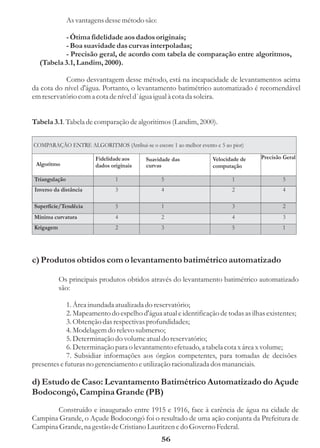 As vantagens desse método são:

          - Ótima fidelidade aos dados originais;
          - Boa suavidade das curvas interpoladas;
          - Precisão geral, de acordo com tabela de comparação entre algoritmos,
  (Tabela 3.1, Landim, 2000).

           Como desvantagem desse método, está na incapacidade de levantamentos acima
da cota do nível d'água. Portanto, o levantamento batimétrico automatizado é recomendável
em reservatório com a cota de nível d`água igual à cota da soleira.


Tabela 3.1. Tabela de comparação de algoritimos (Landim, 2000).


COMPARAÇÃO ENTRE ALGORITMOS (Atribui-se o escore 1 ao melhor evento e 5 ao pior)

                        Fidelidade aos    Suavidade das             Velocidade de   Precisão Geral
 Algoritmo              dados originais   curvas                    computação

Triangulação                    1               5                          1                5
Inverso da distância            3               4                          2                4

Superfície/Tendêcia             5               1                          3                2
Mínima curvatura                4               2                          4                3
Krigagem                        2               3                          5                1




c) Produtos obtidos com o levantamento batimétrico automatizado

           Os principais produtos obtidos através do levantamento batimétrico automatizado
           são:

             1. Área inundada atualizada do reservatório;
             2. Mapeamento do espelho d'água atual e identificação de todas as ilhas existentes;
             3. Obtenção das respectivas profundidades;
             4. Modelagem do relevo submerso;
             5. Determinação do volume atual do reservatório;
             6. Determinação para o levantamento efetuado, a tabela cota x área x volume;
             7. Subsidiar informações aos órgãos competentes, para tomadas de decisões
presentes e futuras no gerenciamento e utilização racionalizada dos mananciais.

d) Estudo de Caso: Levantamento Batimétrico Automatizado do Açude
Bodocongó, Campina Grande (PB)
       Construído e inaugurado entre 1915 e 1916, face à carência de água na cidade de
Campina Grande, o Açude Bodocongó foi o resultado de uma ação conjunta da Prefeitura de
Campina Grande, na gestão de Cristiano Lauritzen e do Governo Federal.
                                                56
 