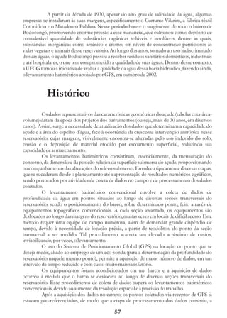 A partir da década de 1930, apesar do alto grau de salinidade da água, algumas
empresas se instalaram às suas margens, especificamente o Curtume Vilarim, a fábrica têxtil
Cotonifício e o Matadouro Público. Nesse período houve o surgimento de todo o bairro de
Bodocongó, promovendo enorme pressão a esse manancial, que culminou com o depósito de
considerável quantidade de substâncias orgânicas solúveis e insolúveis, dentre as quais,
substâncias inorgânicas como arsênico e cromo, em níveis de concentração perniciosos às
vidas vegetais e animais desse reservatório. Ao longo dos anos, somado ao uso indiscriminado
de suas águas, o açude Bodocongó passou a receber resíduos sanitários domésticos, industriais
e até hospitalares, o que tem comprometido a qualidade de suas águas. Dentro desse contexto,
a UFCG tomou a iniciativa de avaliar a qualidade da água dessa bacia hidráulica, fazendo ainda,
o levantamento batimétrico apoiado por GPS, em outubro de 2002.


            Histórico
          Os dados representativos das características geométricas do açude (tabelas cota-área-
volume) datam da época dos projetos dos barramentos (ou seja, mais de 30 anos, em diversos
casos). Assim, surge a necessidade de atualização dos dados que determinam a capacidade do
açude e a área do espelho d'água, face à ocorrência da crescente intervenção antrópica nesse
reservatório, cujas margens, visivelmente encontra-se alteradas pelo uso indevido do solo,
erosão e o deposição de material erodido por escoamento superficial, reduzindo sua
capacidade de armazenamento.
          Os levantamentos batimétricos consistiram, essencialmente, da mensuração do
contorno, da dimensão e da posição relativa da superfície submersa do açude, proporcionando
o acompanhamento das alterações do relevo submerso. Envolveu tipicamente diversas etapas,
que se sucederam desde o planejamento até a apresentação de resultados numéricos e gráficos,
sendo permeados por atividades de coleta de dados no campo e de processamento dos dados
coletados.
          O levantamento batimétrico convencional envolve a coleta de dados de
profundidade da água em pontos situados ao longo de diversas seções transversais do
reservatório, sendo o posicionamento do barco, sobre determinado ponto, feito através de
equipamentos topográficos convencionais. A cada seção levantada, os equipamentos são
deslocados ao longo das margens do reservatório, muitas vezes em locais de difícil acesso. Este
método requer uma equipe de campo numerosa, além de demandar grande dispêndio de
tempo, devido à necessidade de locação prévia, a partir de teodolitos, do ponto da seção
transversal a ser medido. Tal procedimento acarreta um elevado acréscimo de custos,
inviabilizando, por vezes, o levantamento.
          O uso do Sistema de Posicionamento Global (GPS) na locação do ponto que se
deseja medir, aliado ao emprego de um eco-sonda (para a determinação da profundidade do
reservatório naquele mesmo ponto), permite a aquisição de maior número de dados, em um
intervalo de tempo reduzido e com custo muito mais satisfatório.
          Os equipamentos foram acondicionados em um barco, e a aquisição de dados
ocorreu à medida que o barco se deslocava ao longo de diversas seções transversais do
reservatório. Esse procedimento de coleta de dados supera os levantamentos batimétricos
convencionais, devido ao aumento da resolução espacial e à precisão do trabalho.
          Após a aquisição dos dados no campo, os pontos coletados via receptor de GPS já
estavam geo-referenciados, de modo que a etapa de processamento dos dados consistiu, a

                                              57
 