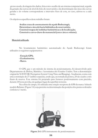 grosso modo, da triagem dos dados, feita com o auxílio de um sistema computacional, seguida
da geração das curvas de nível do leito do reservatório e da determinação das áreas das curvas
geradas e do volume correspondente a intervalos fixos de cota, no caso, adotou-se a cada
metro.

Os objetivos específicos deste trabalho foram:

           Avaliar a taxa de assoreamento do açude Bodocongó;
           Determinar a área da bacia hidráulica do reservatório;
           Construir mapas de isolinhas batimétricas e de localização;
           Construir a curva-chave do manancial (cota x área x volume).


  Material utilizado


           No levantamento batimétrico automatizado do Açude Bodocongó foram
utilizados os seguintes equipamentos:

          - Estação GPS;
          - Ecobatímetro;
          - Barco.


            O GPS, que o um método de sistema de posicionamento, foi desenvolvido pelo
Departamento de Defesa, Marinha e Aeronáutica dos Estados Unidos. Tem a denominação
original de NAVSTAR (Navigation System Using Time and Ranging). Atualmente, conta com
uma constelação de 27 satélites espaciais, sendo que, na tomada de pontos, 24 são usados e três
ficam de reserva. Esse sistema foi projetado para fornecer posicionamento com precisão,
durante 24 horas por dia, em qualquer lugar da superfície terrestre.
            Na coleta de campo, foi utilizada uma estação receptora de GPS da marca Ashtech
modelo Reliance (Figura 3.4) cuja precisão na determinação das posições dos pontos coletados
é inferior a 1 metro.




                        Figura 3.4. GPS instrumento de posicionamento.
                                              58
 