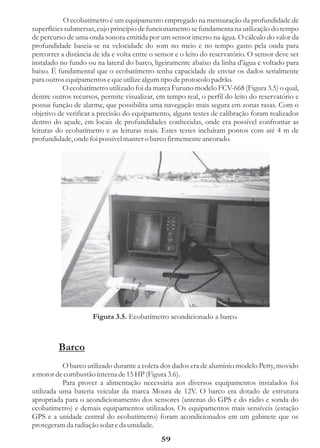 O ecobatímetro é um equipamento empregado na mensuração da profundidade de
superfícies submersas, cujo princípio de funcionamento se fundamenta na utilização do tempo
de percurso de uma onda sonora emitida por um sensor imerso na água. O cálculo do valor da
profundidade baseia-se na velocidade do som no meio e no tempo gasto pela onda para
percorrer a distância de ida e volta entre o sensor e o leito do reservatório. O sensor deve ser
instalado no fundo ou na lateral do barco, ligeiramente abaixo da linha d'água e voltado para
baixo. É fundamental que o ecobatímetro tenha capacidade de enviar os dados serialmente
para outros equipamentos e que utilize algum tipo de protocolo padrão.
           O ecobatímetro utilizado foi da marca Furuno modelo FCV-668 (Figura 3.5) o qual,
dentre outros recursos, permite visualizar, em tempo real, o perfil do leito do reservatório e
possui função de alarme, que possibilita uma navegação mais segura em zonas rasas. Com o
objetivo de verificar a precisão do equipamento, alguns testes de calibração foram realizados
dentro do açude, em locais de profundidades conhecidas, onde era possível confrontar as
leituras do ecobatímetro e as leituras reais. Estes testes incluíram pontos com até 4 m de
profundidade, onde foi possível manter o barco firmemente ancorado.




                     Figura 3.5. Ecobatímetro acondicionado a barco.



         Barco
           O barco utilizado durante a coleta dos dados era de alumínio modelo Petty, movido
a motor de combustão interna de 15 HP (Figura 3.6).
           Para prover a alimentação necessária aos diversos equipamentos instalados foi
utilizada uma bateria veicular da marca Moura de 12V. O barco era dotado de estrutura
apropriada para o acondicionamento dos sensores (antenas do GPS e do rádio e sonda do
ecobatímetro) e demais equipamentos utilizados. Os equipamentos mais sensíveis (estação
GPS e a unidade central do ecobatímetro) foram acondicionados em um gabinete que os
protegeram da radiação solar e da umidade.
                                              59
 