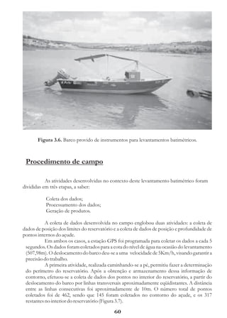 Figura 3.6. Barco provido de instrumentos para levantamentos batimétricos.



 Procedimento de campo

           As atividades desenvolvidas no contexto deste levantamento batimétrico foram
divididas em três etapas, a saber:

           Coleta dos dados;
           Processamento dos dados;
           Geração de produtos.

           A coleta de dados desenvolvida no campo englobou duas atividades: a coleta de
dados de posição dos limites do reservatório e a coleta de dados de posição e profundidade de
pontos internos do açude.
           Em ambos os casos, a estação GPS foi programada para coletar os dados a cada 5
 segundos. Os dados foram coletados para a cota do nível de água na ocasião do levantamento
 (507,98m). O deslocamento do barco deu-se a uma velocidade de 5Km/h, visando garantir a
 precisão do trabalho.
           A primeira atividade, realizada caminhando-se a pé, permitiu fazer a determinação
 do perímetro do reservatório. Após a obtenção e armazenamento dessa informação de
 contorno, efetuou-se a coleta de dados dos pontos no interior do reservatório, a partir do
 deslocamento do barco por linhas transversais aproximadamente eqüidistantes. A distância
 entre as linhas consecutivas foi aproximadamente de 10m. O número total de pontos
 coletados foi de 462, sendo que 145 foram coletados no contorno do açude, e os 317
 restantes no interior do reservatório (Figura 3.7).

                                             60
 