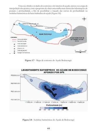 Uma vez obtidos os dados do contorno e do interior do açude, iniciou-se a etapa de
interpolação dos pontos, com o propósito de obter uma malha mais densa das informações de
posição e profundidade, a fim de possibilitar o traçado das curvas de profundidade ou
isolinhas batimétricas da bacia hidráulica do açude (Figura 3.8).




                  Figura 3.7 - Mapa de contorno do Açude Bodocongó.




               Figura 3.8 - Isolinhas batimétricas do Açude de Bodocongó


                                             61
 