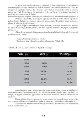 As áreas entre as diversas curvas batimétricas foram calculadas, permitindo-se a
determinação do volume armazenado entre as mesmas. O volume acumulado até a cota das
margens do açude foi inferido do somatório dos volumes armazenados entre as diversas
curvas de nível. Nesta etapa, foi utilizado o software Surfer 7, aplicativo destinado à
modelagem tridimensional de dados.
Para a construção do mapa de localização da área em estudo foi utilizado outro programa, o
         MapInfo 6.5, um SIG que suporta o processamento de dados brutos exportados
pelo aplicativo Reliance no formato mif. Após a importação dos dados, foram gerados os
planos de informações de interesse.
         A partir do processamento dos dados relativos à batimetria automatizada realizada
no açude Bodocongó, foram gerados, em meio digital e impresso em papel, os seguintes
produtos:
         - Mapa de curvas de nível da parte com água da bacia hidráulica do açude Bodocongó,
eqüidistantes de 1 metro;

         - Mapa de localização da área de estudo;
         - Tabela cota-área-volume levantada pela batimetria, (Tabela 3.2).


Tabela 3.2. Cota x Área x Volume do Açude Bodocongó


             COTA (m)                       ÁREA (m 2 )                 VOLUME(m 2 )

                      502,00                    ------                               ------
                      503,00                   24.918                                3.067
                      504,00                   97.608                               76.780

                      505,00                  142.667                              194.628
                      506,00                  193.618                              364.152

                      507,00                  241.274                              581.734
                      507,98                  371.897                              873.308


          A tabela cota x área x volume permite a determinação do volume acumulado do
manancial a partir de simples leituras de cota. Estas leituras são realizadas após a instalação, em
campo, de réguas linimétricas (graduadas em 1m cada) niveladas e fixadas em estacas de
madeiras.
          Para as leituras de cotas em que não há um volume correspondente na tabela cota x
área x volume, utiliza-se o método da interpolação linear para a obtenção do volume desejado.
          A geração dos produtos supracitados possibilitou a determinação das informações
sumariadas na Tabela 3.3.




                                                62
 