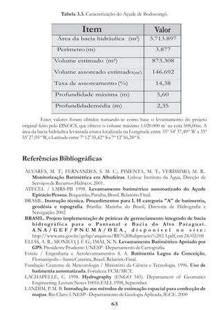 Tabela 3.3. Caracterização do Açude de Bodocongó.


                              Item                                 Valor
                 Área da bacia hidráulica             (m2)      3.713.897
                 Perímetro (m)                                     3.877

                Volume estimado (m3)                              873.308

                Volume assoreado estimado(m3)                     146.692

                Taxa de assoreamento (%)                           14,38
                Profundidade máxima (m)                             5,60

                Profundidademédia (m)                               2,35

          Estes valores foram obtidos tomando-se como base o levantamento do projeto
original feito pelo DNOCS, que obteve o volume máximo 1.020.000 m3 na cota 508,00m. A
área da bacia hidráulica levantada estava localizada na Longitude entre 35º 54' 37,49“ W a 35º
55' 27,95“ W, e Latitude entre 7º 12' 35,42“ S a 7º 12' 56,28“ S.



Referências Bibliográficas
 ÁLVARES, M. T.; FERNANDES, S. M. C.; PIMENTA, M. T.; VERÍSSIMO, M. R..
    Monitorização Batimétrica em Albufeiras. Lisboa: Instituto da Água, Direção de
    Serviços de Recursos Hídricos. 2001.
 ATECEL / LMRS-PB 1998. Levantamento batimétrico automatizado do Açude
    Epitácio Pessoa. Boqueirão, Paraíba, Brasil. Relatório Final.
 BRASIL. Instrução técnica. Procedimentos para L H categoria "A" de batimetria,
    geodésia e topografia. Brasília: Marinha do Brasil, Diretoria de Hidrografia e
    Navegação. 2002
 BRASIL. Projeto implementação de práticas de gerenciamento integrado de bacia
    hidr og ráfica para o Pantanal e Bacia do Alto Para guai.
    ANA/GEF/PNUMA/OEA, disponível no site:
    http://www.ana.gov.br/gefap/arquivos/RE%20Subprojeto%202.3.pdf, em 24/02/08
 ELIAS, A. R.; MONICO, J. F. G.; IMAI, N. N. Levantamento Batimétrico Apoiado por
    GPS. Presidente Prudente: UNESP - Departamento de Cartografia.
 Esteio / Engenharia e Aerolevantamentos S. A. Batimetria Lagoa da Conceição,
    Florianópolis – Santa Catarina, Brasil. Relatório Final.
 Fundação Cearense de Meteorologia / Ministério da Ciência e Tecnologia. 1996. Uso de
    batimetria automatizada. Fortaleza: FCM/MCT.
 LACHAPELLE, C. 1998. Hydrography (ENGO 545). Departament of Geomatics
    Engineering. Lecture Notes 10016.FALL 1998, September.
 LANDIM, P. M. B. Introdução aos métodos de estimação espacial para confecção de
    mapas. Rio Claro: UNESP - Departamento de Geologia Aplicada, IGCE. 2000
                                             63
 