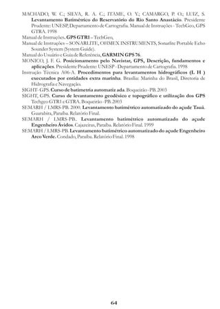 MACHADO, W. C.; SILVA, R. A. C.; ITAME, O. Y.; CAMARGO, P. O.; LUIZ, S.
     Levantamento Batimétrico do Reservatório do Rio Santo Anastácio. Presidente
     Prudente: UNESP, Departamento de Cartografia. Manual de Instruções - TechGeo, GPS
     GTRA. 1998
Manual de Instruções. GPS GTR1 – TechGeo,
Manual de Instruções – SONARLITE, OHMEX INSTRUMENTS, Sonarlite Portable Echo
     Sounder System (System Guide).
Manual do Usuário e Guia de Referência, GARMIN GPS 76.
MONICO, J. F. G. Posicionamento pelo Navistar, GPS, Descrição, fundamentos e
     aplicações. Presidente Prudente: UNESP - Departamento de Cartografia. 1998
Instrução Técnica A06-A. Procedimentos para levantamentos hidrográficos (L H )
     executados por entidades extra marinha. Brasília: Marinha do Brasil, Diretoria de
     Hidrografia e Navegação.
SIGHT- GPS. Curso de batimetria automatiz ada. Boqueirão -PB. 2003
SIGHT, GPS. Curso de levantamento geodésico e topográfico e utilização dos GPS
     Techgeo GTR1 e GTRA. Boqueirão -PB. 2003
SEMARH / LMRS-PB. 2000. Levantamento batimétrico automatizado do açude Tauá.
     Guarabira, Paraíba. Relatório Final.
SEMARH / LMRS-PB.. Levantamento batimétrico automatizado do açude
     Engenheiro Ávidos. Cajazeiras, Paraíba. Relatório Final. 1999
SEMARH / LMRS-PB. Levantamento batimétrico automatizado do açude Engenheiro
     Arco Verde. Condado, Paraíba. Relatório Final. 1998




                                         64
 