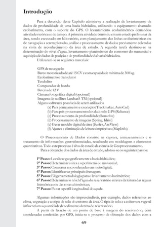 Introdução
         Para a descrição deste Capítulo admitiu-se a realização de levantamento de
dados de profundidade de uma bacia hidráulica, utilizando o equipamento chamado
ecobatímetro, com o suporte do GPS. O levantamento ecobatimétrico demandou
atividades teóricas e de campo. A primeira atividade consistiu em um estudo preliminar da
área, sendo executado em laboratório, com planejamento das linhas ecobatimétricas ou
de navegação a serem plotadas, análise e processamento de dados previamente coletadas
na visita de reconhecimento da área de estudo. A segunda tarefa destinou-se na
determinação do nível d'água, levantamento planimétrico do contorno do manancial e
aquisição de dados de posição e de profundidade da bacia hidráulica.
         Utilizaram-se os seguintes materiais:

          GPS de navegação
          Barco motorizado de até 15 CV e com capacidade mínima de 300 kg.
          Ecobatímetro e transdutor
          Teodolito
          Computador de bordo
          Bateria de 12 V
          Câmara fotográfica digital (opcional)
          Imagens de satélites Landsat5-TM (opcional)
          Alguns softwares possíveis de serem utilizados
                 (a) Para planejamento e execução (Trackmaker, AutoCad)
                 (b) Para pós-processamento dos dados do GPS (Reliance)
                 (c) Processamento da profundidade (Sonarlite)
                 (d) Processamento de imagens (Spring, Idrisi)
                 (e) Gerar modelo digital de área (Surfer, ArcView)
                 (f) Ajustes e eliminação de leituras imprecisas (MapInfo)

            O Processamento de Dados consiste na captura, armazenamento e o
tratamento de informações georreferenciadas, resultando em modelagens e elementos
quantitativos. Todo este processo é alvo de estudo da ciencia de Geoprocessamento.
            Para a obtenção dos dados da área de estudo, adotou-se os seguintes passos:

         1° Passo: Localizar geograficamente a bacia hidráulica;
         2° Passo: Determinar a área e o perímetro do manancial;
         3° Passo: Converter as coordenadas em meio digital;
         4° Passo: Identificar as principais drenagens;
         5° Passo: Eleger a metodologia para o levantamento batimétrico;
         6° Passo: Determinar o nível d'água do reservatório através da leitura das réguas
         linimétricas ou das cotas altimétricas;
         7° Passo: Plotar o perfil longitudinal do açude.

         Algumas informações são imprescindíveis, por exemplo, dados referentes ao
clima, vegetação e ao tipo de solo do entorno da área. O tipo de solo e a cobertura vegetal
influenciam a quantidade de sedimento dentro do reservatório.
         A partir da fixação de um ponto de base à margem do reservatório, com
coordenadas conferidas por GPS, inicia-se o processo de obtenção dos dados com a

                                         69
 
