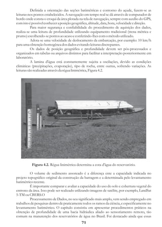 Definida a orientação das seções batimétricas e contorno do açude, fazem-se as
leituras nos pontos estabelecidos. A navegação em tempo real se dá através de computador de
bordo onde consta o croqui da área plotada na tela de navegação, sempre com auxílio do GPS,
com isto é possível conhecer a posição geográfica, altitude, data, hora, velocidade e direção.
           Para maior segurança e confiabilidade do procedimento de aquisição dos dados,
realiza-se uma leitura de profundidade utilizando equipamento tradicional (trena métrica e
prumo) escolhendo-se pontos ao acaso e conferindo-lhes com o método utilizado.
           Adota-se uma velocidade de deslocamento da embarcação, por exemplo: 10 km/h
para uma obtenção homogênea dos dados evitando leituras discrepantes.
           Os dados de posição geográfica e profundidade devem ser pós-processados e
organizados em tabelas ou arquivos distintos para facilitar a interpretação posteriormente em
laboratório.
           A lamina d'água está constantemente sujeita a oscilações, devido as condições
climáticas (precipitações, evaporação), tipo de rocha, entre outras, sofrendo variações. As
leituras são realizadas através da régua linimétrica, Figura 4.2.




          Figura 4.2. Régua linimétrica determina a cota d'água do reservatório.

         O volume de sedimento assoreado é a diferença ente a capacidade indicada no
projeto topográfico original da construção da barragem e a determinada pelo levantamento
batimétrico recente.
         É importante comparar e avaliar a capacidade do uso do solo e cobertura vegetal do
entrono da área. Isso pode ser realizado utilizando imagens de satélite, por exemplo, LandSat
5-TM ou CBERS.O
         Processamento de Dados, no seu significado mais amplo, vem sendo empregado em
trabalhos de pesquisas dentro de praticamente todos os ramos da ciência, e especificamente no
levantamento batimétrico. O capítulo consistiu em apresentar procedimentos práticos na
obtenção de profundidade de uma bacia hidráulica aliado ao sensoriamento remoto, tão
comum na manutenção dos reservatórios de água no Brasil. Foi destacado ainda que essas
                                             71
 