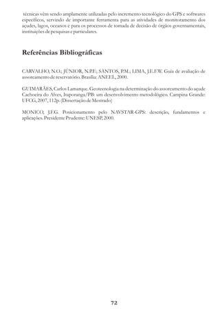 técnicas vêm sendo amplamente utilizadas pelo incremento tecnológico do GPS e softwares
específicos, servindo de importante ferramenta para as atividades de monitoramento dos
açudes, lagos, oceanos e para os processos de tomada de decisão de órgãos governamentais,
instituições de pesquisas e particulares.



Referências Bibliográficas

CARVALHO, N.O.; JÚNIOR, N.P.F.; SANTOS, P.M.; LIMA, J.E.F.W. Guia de avaliação de
assoreamento de reservatório. Brasília: ANEEL, 2000.

GUIMARÃES, Carlos Lamarque. Geotecnologia na determinação do assoreamento do açude
Cachoeira do Alves, Itaporanga/PB: um desenvolvimento metodológico. Campina Grande:
UFCG, 2007, 112p. (Dissertação de Mestrado)

MONICO, J.F.G. Posicionamento pelo NAVSTAR-GPS: descrição, fundamentos e
aplicações. Presidente Prudente: UNESP, 2000.




                                           72
 