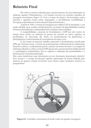 Relatório Final
          São várias as técnicas utilizadas para o posicionamento de uma embarcação no
ambiente aquático. Primeiramente, o ser humano recorreu aos métodos expeditos da
navegação astronômica, Figura 5.1. Com o avanço da ciência e da tecnologia, outros
métodos e aparelhos foram sendo empregados, e, possibilitaram confiabilidade à
Navegação, especialmente na determinação de posicionamentos.
          A partir de 1985, o sistema de navegação por satélites GPS foi introduzido, e, vem
sendo utilizado nesse sentido, satisfatoriamente, em função da disponibilidade contínua
de leituras, fácil aplicação e independência das condições meteorológicas.
          A compatibilidade e precisão do Ecobatímetro e GPS tem sido motivo de
adoção dessa técnica na obtenção de pontos de controle no relevo aquático, na
geodinâmica, na observação das marés, no monitoramento de plataformas, e,
principalmente, na determinação do assoreamento dos lagos e rios.
          E, foi escopo do presente trabalho, apresentar a Ecobatimetria assistida pelo
GPS, que funciona como o sistema de posicionamento tridimensional da embarcação,
fazendo-se mister, o conhecimento prévio e preciso da antena do barco e seu ângulo de
inclinação. Quando se utiliza o sistema GPS apenas para o posicionamento bidimensional
e a aparelhagem ecobatimétrica, deve-se registrar a ordenação das profundidades e o
deslocamento vertical da embarcação.
Mas, como transformar essas informações em um documento denominado relatório?
Esse assunto é o escopo do presente capítulo, apresentado de forma facilitada para
interesse de quantos estejam envolvidos nesse mister, sejam estudantes, técnicos ou
pesquisadores.




     Figura 5.1. Astrolábio, instrumento de bordo usado nas grandes navegações.


                                          77
 