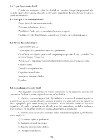 5.1. O que é o relatório final?
         É o documento escrito e final da atividade de pesquisa, feito pelo(a) pesquisador(a)
ou pela equipe de pesquisa, relatando as atividades executadas. É feito durante ou após a
conclusão do estudo.
5.2. Para que fazer o relatório final?
         É uma forma de documentar o estudo;
         Pode ser exigência dos clientes;
         Possibilita reflexão sobre o passado e o futuro da pesquisa;
         Facilita a previsão de atividades a serem desenvolvidas a curto e médio prazos;


5.3. Níveis de conhecimento
         Leigo (eu acho que...);
         Técnico (localiza o problema e a resolve o problema);
         Científico (é investigativo procurando respostas para questões do tipo: quando o fato
         ocorreu? Como? Por quê?...).
         Portanto, deve-se planejar o que se vai fazer como princípio da investigação para:
         Ordenar idéias;
         Desenhar os experimentos;
         Organizar os resultados;
         Interpretar os dados obtidos;
         Concluir.


5.4. Como fazer o relatório final?
       Para registrar a experiência ou estudo batimétrico faz-se necessário elaborar um
documento final que obedece a alguns formatos padronizados.
         O relatório consistente depende de objetividade e boa tomada de dados. Organize-se
e anote todas as ocorrências relevantes durante a prática. Use uma caderneta de campo, ou
bloco apropriado para essas anotações, datando-as. Nesse relatório devem-se descrever
experiência efetuada, o procedimento adotado, materiais necessários, os dados medidos e
transformados em planilhas, gráficos ou mapas, e, finalmente, as conclusões.
         O relatório pode ser dividido em várias partes para melhor organizá-lo, obedecendo
a uma seqüência:
         a) Formular a hipótese (problema);
         b) Realizar a atividade de campo;
         c) Registrar e interpretar os dados;
         d) Divulgar os resultados.

                                                78
 