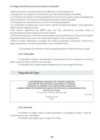 5.5. Sugestão da forma como se escrever o relatório

Deve ser escrito com a fonte Times New Roman ou Arial tamanho 12.
Þ
Þ ser o padrão A4 (a cor branca tem sido substituída pelo reciclado).
O papel deve
Þ em relação às bordas do papel devem ser de 3 cm na parte superior da página, de
As margens
2,5cm à esquerda e de 2 cm tanto à direita quanto na parte inferior do papel.
O espaçamento entre linhas deve ser de 1,5 e de 6 entre parágrafos.
Þ
A numeração da página deve ser no canto superior da direita do papel e com algarismos
Þ
arábicos para as páginas textuais.
Þ específicas da ABNT para este fim, devendo-se consultar ainda as
Há normas
recomendações da instituição promotora do estudo.
É de bom alvitre que o verbo deva está no impessoal, de preferência na 3ª pessoa do singular.
Þ
Os períodos devem ser curtos e na ordem direta (sujeito-verbo-complemento).
Deve-se ainda, uniformizar os tempos dos verbos (se passado ou presente). Observar as
Þ
regras gramaticais, sobretudo a pontuação e usar vocabulário claro.

          A estruturação do relatório, a título de sugestão, pode ser ordenada como a seguir:

          5.5.1. Cabeçalho

         O cabeçalho contém a identificação da instituição, local de realização da coleta de
dados, nome do técnico, título do assunto, data.
         O cabeçalho deve ocupar a primeira página que se torna a página de título.


          Sugestão de Capa


                 UNIVERSIDADE FEDERAL DE CAMPINA GRANDE
                CENTRO DE TECNOLOGIA E RECURSOS NATURAIS
                UNIDADE ACADÊMICA DE ENGENHARIA AGRÍCOLA
        LABORATÓRIO INTERDISCIPLINAR DE TECNOLOGIAS AGROAMBIENTAIS
                                Relatório de Estágio
                        Assoreamento do Riacho de Bodocongó
                                                                Autor(a)(s)
                                  Campina Grande
                                        2008



          5.5.2. Sumário

        O sumário ou índice, indica as partes principais e suas páginas, dando a visão de
conjunto dos pontos abordados.
        É formado pela página que se segue à do título.




                                               79
 