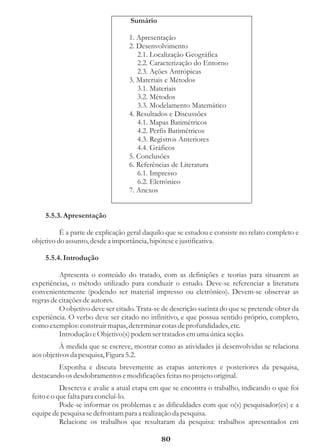 Sumário

                                  1. Apresentação
                                  2. Desenvolvimento
                                     2.1. Localização Geográfica
                                     2.2. Caracterização do Entorno
                                     2.3. Ações Antrópicas
                                  3. Materiais e Métodos
                                     3.1. Materiais
                                     3.2. Métodos
                                     3.3. Modelamento Matemático
                                  4. Resultados e Discussões
                                     4.1. Mapas Batimétricos
                                     4.2. Perfis Batimétricos
                                     4.3. Registros Anteriores
                                     4.4. Gráficos
                                  5. Conclusões
                                  6. Referências de Literatura
                                     6.1. Impresso
                                     6.2. Eletrônico
                                  7. Anexos


    5.5.3. Apresentação

          É a parte de explicação geral daquilo que se estudou e consiste no relato completo e
objetivo do assunto, desde a importância, hipótese e justificativa.

    5.5.4. Introdução

          Apresenta o conteúdo do tratado, com as definições e teorias para situarem as
experiências, o método utilizado para conduzir o estudo. Deve-se referenciar a literatura
convenientemente (podendo ser material impresso ou eletrônico). Devem-se observar as
regras de citações de autores.
          O objetivo deve ser citado. Trata-se de descrição sucinta do que se pretende obter da
experiência. O verbo deve ser citado no infinitivo, e que possua sentido próprio, completo,
como exemplos: construir mapas, determinar cotas de profundidades, etc.
          Introdução e Objetivo(s) podem ser tratados em uma única seção.
          À medida que se escreve, mostrar como as atividades já desenvolvidas se relaciona
aos objetivos da pesquisa, Figura 5.2.
         Exponha e discuta brevemente as etapas anteriores e posteriores da pesquisa,
destacando os desdobramentos e modificações feitas no projeto original.
           Descreva e avalie a atual etapa em que se encontra o trabalho, indicando o que foi
feito e o que falta para concluí-lo.
           Pode-se informar os problemas e as dificuldades com que o(s) pesquisador(es) e a
equipe de pesquisa se defrontam para a realização da pesquisa.
           Relacione os trabalhos que resultaram da pesquisa: trabalhos apresentados em

                                              80
 