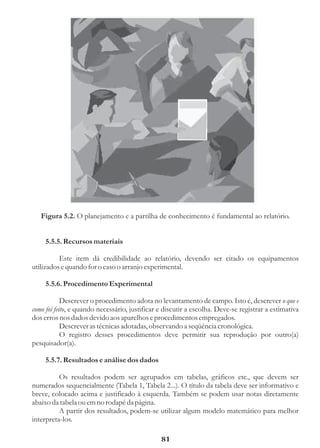 Figura 5.2. O planejamento e a partilha de conhecimento é fundamental ao relatório.


     5.5.5. Recursos materiais

          Este item dá credibilidade ao relatório, devendo ser citado os equipamentos
utilizados e quando for o caso o arranjo experimental.

     5.5.6. Procedimento Experimental

            Descrever o procedimento adota no levantamento de campo. Isto é, descrever o que e
como foi feito, e quando necessário, justificar e discutir a escolha. Deve-se registrar a estimativa
dos erros nos dados devido aos aparelhos e procedimentos empregados.
            Descrever as técnicas adotadas, observando a seqüência cronológica.
            O registro desses procedimentos deve permitir sua reprodução por outro(a)
pesquisador(a).

     5.5.7. Resultados e análise dos dados

          Os resultados podem ser agrupados em tabelas, gráficos etc., que devem ser
numerados sequencialmente (Tabela 1, Tabela 2...). O título da tabela deve ser informativo e
breve, colocado acima e justificado à esquerda. Também se podem usar notas diretamente
abaixo da tabela ou em no rodapé da página.
          A partir dos resultados, podem-se utilizar algum modelo matemático para melhor
interpreta-los.

                                                81
 