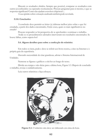 Discutir os resultados obtidos. Sempre que possível, comparar os resultados com
outros já conhecidos ou esperados teoricamente. Procure perguntar para si mesmo, o que as
respostas significam? Como elas ajudam a resolver a hipótese?...
          A sua opinião sobre a situação analisada também pode ser citada.

    5.5.8. Conclusões

         A conclusão deve permitir ao leitor (a) elaborar melhor juízo sobre o que foi
estudado, a partir dos dados encontrados. Entre esses, quais os mais significativos no
estudo?
         Procure responder se há perspectiva de se aprofundar e continuar o trabalho.
         Avalie se os procedimentos adotados intervieram nos resultados encontrados. Se
houve falhas, como supera-los?

         5.6. Alguns detalhes para sobre a confecção do relatório:

         Em todos os itens, pode e deve se referir aos livros-textos, a sites na Internet e à
própria guia da experiência.
        Havendo necessidade de citar grandezas, adotar o Sistema Internacional de
Unidades.
         Numerar as figuras e gráficos e citá-los ao longo do texto.
         Divida seu tempo e não deixe para a última hora, Figura 5.3. Depois de concluído
o trabalho, reveja-o cuidadosamente.
         Leia outros relatórios e faça esboços.




             Figura 5.3. O relatório não deve ser elaborado em cima da hora.

                                              82
 