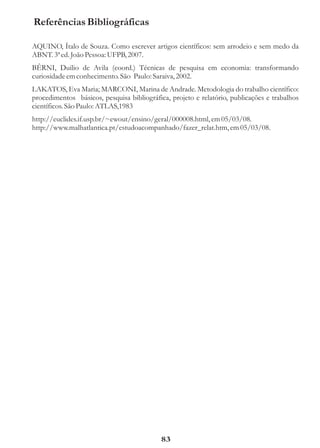 Referências Bibliográficas

AQUINO, Ítalo de Souza. Como escrever artigos científicos: sem arrodeio e sem medo da
ABNT. 3ª ed. João Pessoa: UFPB, 2007.
BÊRNI, Duilio de Avila (coord.) Técnicas de pesquisa em economia: transformando
curiosidade em conhecimento. São Paulo: Saraiva, 2002.
LAKATOS, Eva Maria; MARCONI, Marina de Andrade. Metodologia do trabalho científico:
procedimentos básicos, pesquisa bibliográfica, projeto e relatório, publicações e trabalhos
científicos. São Paulo: ATLAS,1983
http://euclides.if.usp.br/~ewout/ensino/geral/000008.html, em 05/03/08.
http://www.malhatlantica.pt/estudoacompanhado/fazer_relat.htm, em 05/03/08.




                                            83
 
