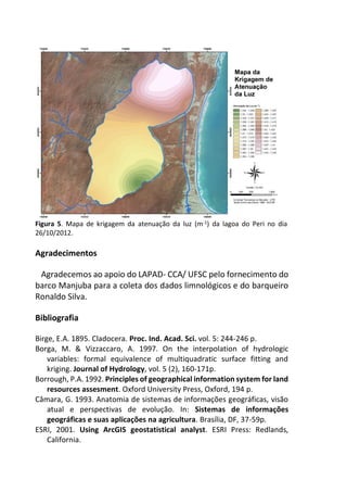 Figura 5. Mapa de krigagem da atenuação da luz (m-1) da lagoa do Peri no dia
26/10/2012.
Agradecimentos
Agradecemos ao apoio do LAPAD- CCA/ UFSC pelo fornecimento do
barco Manjuba para a coleta dos dados limnológicos e do barqueiro
Ronaldo Silva.
Bibliografia
Birge, E.A. 1895. Cladocera. Proc. Ind. Acad. Sci. vol. 5: 244-246 p.
Borga, M. & Vizzaccaro, A. 1997. On the interpolation of hydrologic
variables: formal equivalence of multiquadratic surface fitting and
kriging. Journal of Hydrology, vol. 5 (2), 160-171p.
Borrough, P.A. 1992. Principles of geographical information system for land
resources assesment. Oxford University Press, Oxford, 194 p.
Câmara, G. 1993. Anatomia de sistemas de informações geográficas, visão
atual e perspectivas de evolução. In: Sistemas de informações
geográficas e suas aplicações na agricultura. Brasília, DF, 37-59p.
ESRI, 2001. Using ArcGIS geostatistical analyst. ESRI Press: Redlands,
California.
 