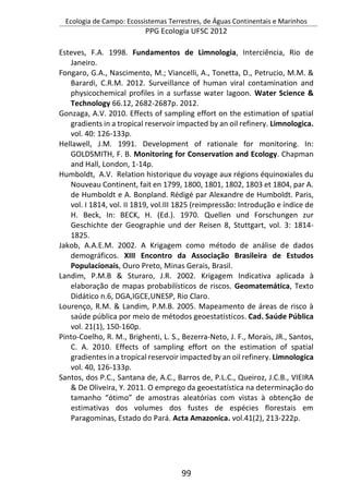 Ecologia de Campo: Ecossistemas Terrestres, de Águas Continentais e Marinhos
PPG Ecologia UFSC 2012
99
Esteves, F.A. 1998. Fundamentos de Limnologia, Interciência, Rio de
Janeiro.
Fongaro, G.A., Nascimento, M.; Viancelli, A., Tonetta, D., Petrucio, M.M. &
Barardi, C.R.M. 2012. Surveillance of human viral contamination and
physicochemical profiles in a surfasse water lagoon. Water Science &
Technology 66.12, 2682-2687p. 2012.
Gonzaga, A.V. 2010. Effects of sampling effort on the estimation of spatial
gradients in a tropical reservoir impacted by an oil refinery. Limnologica.
vol. 40: 126-133p.
Hellawell, J.M. 1991. Development of rationale for monitoring. In:
GOLDSMITH, F. B. Monitoring for Conservation and Ecology. Chapman
and Hall, London, 1-14p.
Humboldt, A.V. Relation historique du voyage aux régions équinoxiales du
Nouveau Continent, fait en 1799, 1800, 1801, 1802, 1803 et 1804, par A.
de Humboldt e A. Bonpland. Rédigé par Alexandre de Humboldt. Paris,
vol. I 1814, vol. II 1819, vol.III 1825 (reimpressão: Introdução e índice de
H. Beck, In: BECK, H. (Ed.). 1970. Quellen und Forschungen zur
Geschichte der Geographie und der Reisen 8, Stuttgart, vol. 3: 1814-
1825.
Jakob, A.A.E.M. 2002. A Krigagem como método de análise de dados
demográficos. XIII Encontro da Associação Brasileira de Estudos
Populacionais, Ouro Preto, Minas Gerais, Brasil.
Landim, P.M.B & Sturaro, J.R. 2002. Krigagem Indicativa aplicada à
elaboração de mapas probabilísticos de riscos. Geomatemática, Texto
Didático n.6, DGA,IGCE,UNESP, Rio Claro.
Lourenço, R.M. & Landim, P.M.B. 2005. Mapeamento de áreas de risco à
saúde pública por meio de métodos geoestatísticos. Cad. Saúde Pública
vol. 21(1), 150-160p.
Pinto-Coelho, R. M., Brighenti, L. S., Bezerra-Neto, J. F., Morais, JR., Santos,
C. A. 2010. Effects of sampling effort on the estimation of spatial
gradientes in a tropical reservoir impacted by an oil refinery. Limnologica
vol. 40, 126-133p.
Santos, dos P.C., Santana de, A.C., Barros de, P.L.C., Queiroz, J.C.B., VIEIRA
& De Oliveira, Y. 2011. O emprego da geoestatística na determinação do
tamanho “ótimo” de amostras aleatórias com vistas à obtenção de
estimativas dos volumes dos fustes de espécies florestais em
Paragominas, Estado do Pará. Acta Amazonica. vol.41(2), 213-222p.
 