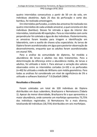Ecologia de Campo: Ecossistemas Terrestres, de Águas Continentais e Marinhos
PPG Ecologia UFSC 2012
103
quatro internódios consecutivos a partir de 50 cm do solo, em
indivíduos aleatórios. Após 25 dias da perfuração e corte dos
bambus, foi realizada amostragem.
Em internódios perfurados, a coleta das amostras foi realizada nos
quatro internódios de cada unidade amostral, a qual consistia em dez
indivíduos (bambus). Desses foi retirada a água do interior dos
internódios, totalizando 40 repetições. Para os internódios com corte
perpendicular foi coletada a água de dez indivíduos. Posteriormente,
as amostras foram levadas para triagem e identificação em
laboratório, com o auxilio de chaves e/ou especialista. As larvas de
Diptera foram acondicionadas em água para posterior observação do
desenvolvimento, enquanto que os adultos foram acondicionados
em etanol 70%.
Para a análise da comunidade de dípteros, foi medida a
abundância de larvas e adultos nos dois tratamentos. Para a
determinação da diferença entre a abundância média, de larvas e
adultos, foi utilizado o teste t. Para atenuar a variação dos valores
observados entre os internódios cortados (n=10) e os perfurados
(n=40) foi utilizada a média de Williams com média geométrica. Para
todas as análises foi considerado um nível de significância de 5% e
utilizado o software Statistica® 7.0 (StatSoft 2004).
Resultados e Discussão
Foram coletados um total de 320 indivíduos de Diptera
distribuídos em duas subordens, Brachycera e Nematocera (Tabela
1). Apesar da menor diversidade, Brachycera foi a que apresentou a
maior abundância, onde somente um morfotipo apresentou 73,75%
dos indivíduos registrados. Já Nematocera foi a mais diversa,
totalizando 60 indivíduos (18,75%) distribuídos em seis morfotipos.
 