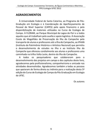 Ecologia de Campo: Ecossistemas Terrestres, de Águas Continentais e Marinhos
PPG Ecologia UFSC 2012
9
AGRADECIMENTOS
À Universidade Federal de Santa Catarina, ao Programa de Pós-
Gradução em Ecologia e à Coordenação de Aperfeiçoamento de
Pessoal de Nível Superior (CAPES) pelo apoio financeiro e pela
disponibilização de materiais utilizados no Curso de Ecologia de
Campo. À FLORAM, ao Parque Municipal da Lagoa do Peri e a todos
aqueles que ali trabalham pelo auxílio e apoio logístico. À Associação
Couto de Magalhães de Preservação da Ilha do Campeche pelo
transporte de alunos e professores até a Ilha do Campeche, ao IPHAN
(Instituto do Patrimônio Histórico e Artístico Nacional) que permitiu
o desenvolvimento de estudos na Ilha e ao Instituto Ilha do
Campeche que ofereceu cordialmente aos alunos e professores uma
caminhada na trilha Volta Leste, dentro da Ilha do Campeche.
A todos os pesquisadores que colaboraram para o
desenvolvimento dos projetos em campo e dos capítulos deste livro,
agradecemos pelo profissionalismo, companheirismo e amizade nas
atividades desenvolvidas. Agradecemos também a todas as pessoas
que apoiaram de forma direta ou indireta para a realização desta 5º
edição do Curso de Ecologia de Campo da Pós Graduação em Ecologia
da UFSC.
Os autores
 