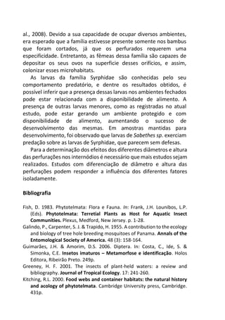 al., 2008). Devido a sua capacidade de ocupar diversos ambientes,
era esperado que a família estivesse presente somente nos bambus
que foram cortados, já que os perfurados requerem uma
especificidade. Entretanto, as fêmeas dessa família são capazes de
depositar os seus ovos na superficie desses orifícios, e assim,
colonizar esses microhabitats.
As larvas da família Syrphidae são conhecidas pelo seu
comportamento predatório, e dentre os resultados obtidos, é
possível inferir que a presença dessas larvas nos ambientes fechados
pode estar relacionada com a disponibilidade de alimento. A
presença de outras larvas menores, como as registradas no atual
estudo, pode estar gerando um ambiente protegido e com
disponibilidade de alimento, aumentando o sucesso de
desenvolvimento das mesmas. Em amostras mantidas para
desenvolvimento, foi observado que larvas de Sabethes sp. exerciam
predação sobre as larvas de Syrphidae, que parecem sem defesas.
Para a determinação dos efeitos dos diferentes diâmetros e altura
das perfurações nos internódios é necessário que mais estudos sejam
realizados. Estudos com diferenciação de diâmetro e altura das
perfurações podem responder a influência dos diferentes fatores
isoladamente.
Bibliografia
Fish, D. 1983. Phytotelmata: Flora e Fauna. In: Frank, J.H. Lounibos, L.P.
(Eds). Phytotelmata: Terretial Plants as Host for Aquatic Insect
Communities. Plexus, Medford, New Jersey. p. 1-28.
Galindo, P., Carpenter, S. J. & Trapido, H. 1955. A contribution to the ecology
and biology of tree hole breeding mosquitoes of Panama. Annals of the
Entomological Society of America. 48 (3): 158-164.
Guimarães, J.H. & Amorim, D.S. 2006. Diptera. In: Costa, C., Ide, S. &
Simonka, C.E. Insetos imaturos – Metamorfose e identificação. Holos
Editora, Ribeirão Preto. 249p.
Greeney, H. F. 2001. The insects of plant-held waters: a review and
bibliography. Journal of Tropical Ecology. 17: 241-260.
Kitching, R.L. 2000. Food webs and container habitats: the natural history
and acology of phytotelmata. Cambridge University press, Cambridge.
431p.
 