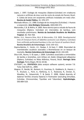 Ecologia de Campo: Ecossistemas Terrestres, de Águas Continentais e Marinhos
PPG Ecologia UFSC 2012
109
Lopes, J. 1997. Ecologia de mosquitos (Diptera:Culicidae) em criadouros
naturais e artificiais de área rural do norte do estado do Paraná, Brasil.
V. Coleta de larvas em recipientes artificiais instalados em mata ciliar.
Revista de Saúde Pública. 31: 370–377.
Machado-Allison, C.E. 1980. Ecologia de los mosquitos (Culicidae). I. Huevos
y oviposición. Acta Biológica Venezuela. 10(3):303-371.
Marcondes, C.B. & Mafra, H. 2003. Nova técnica para o estudo da fauna de
mosquitos (Diptera: Culicidae) em internódios de bambus, com
resultados preliminares. Revista da Sociedade Brasileira de Medicina
Tropical. 36: 763–764.
Müller, G.A., Navarro-Silva, M.A. & Marcondes, C.B. 2009. Developmental
time of immature forms of Sabethes aurescens Lutz (Diptera, Culicidae)
from artificially perforated bamboo in the rain forest of southern Brazil.
Revista Brasileira de Entomologia. 53(4): 649–652.
Ospina-Batista, F., Varón, J.V., Realpe, E. & Gast, F. 2008. Diversidad de
invertebrados acuáticos asociados a Bromeliaceae en un bosque de
montaña. Revista Colombiana de Entomologia 34 (2): 224-229.
Silva A.M., Nunes, V. & Lopes, J. 2004. Culicídeos associados a entrenódios
de bambu e bromélias, com ênfase em Aedes (Stegomyia) albopictus
(Diptera, Culicidae) na Mata Atlântica, Paraná, Brasil. Iheringia Série
Zoologia. Porto Alegre, 94 (1): 63-66.
STATSOFT, Inc. STATISTICA (data analysis software system), version 7.0.
Tulsa: Stat Soft Inc., 2004.
Wagner, R., Barták, M., Borkent, A., Courtney, G., Goddeeris, B., Haenni, J.
P., Knutson, L., Pont, A., Rotheray, G. E., Rozkosný, R., Sinclair, B.,
Woodley, N., Zatwarnicki, T. & Zwick, P. 2008. Global diversity of
dipteran families (Insecta Diptera) in freshwater (excluding Simulidae,
Culicidae, Chironomidae, Tipulidae and Tabanidae). Hydrobiologia.
595:489–519.
 