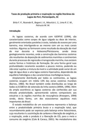 Taxas de produção primária e respiração na região litorânea da
Lagoa do Peri, Florianópolis, SC
Brito F. P., Rezende R., Bogoni J. A., Maurício L. S., Lima R. E. M.,
Petrucio M. M.
Introdução
As lagoas costeiras, de acordo com KJERFVE (1994), são
caracterizadas como corpos de água salgada ou doce de interior,
geralmente orientadas paralelas à costa, isoladas do oceano por uma
barreira, mas interligando-se ao mesmo com um ou mais canais
restritos. Algumas se formaram como resultado da elevação do nível
do mar durante o Holoceno/Pleistoceno, sendo áreas
geologicamente recentes, onde a construção das barreiras costeiras
são resultantes da deposição de sedimentos marinhos e continentais
durante processos de regressão e transgressão marinha, mas existem
outras formas e históricos de formação. De uma forma geral suas
profundidades raramente excedem a poucos metros, podendo ou
não estar sujeitas a mistura da maré e a salinidade pode variar de um
lago de água doce a uma lagoa costeira hipersalina, dependendo do
equilíbrio hidrológico e das características morfológicas locais.
Amplamente distribuída por todos os continentes, as lagoas
costeiras ocupam em média 13% das zonas costeiras mundiais
(Barnes, 1980). No Brasil também estão distribuídas ao longo de
todos os 8.500 km de extensão da linha costeira (MMA, 1996). Além
da ampla ocorrência as lagoas costeiras são conhecidas por sua
elevada produtividade, apresentando valores comparáveis aos
estuários e às regiões marinhas de ressurgência (Knoopers, 1994)
sendo, desta forma, um dos ecossistemas aquáticos mais
importantes do Brasil.
O estado metabólico de um ecossistema representa o balanço
entre a produtividade primária bruta e a respiração total, que
resumidamente pode ser expresso pelo balanço entre fotossíntese,
cuja resultante é a assimilação de carbono e liberação do oxigênio, e
a respiração, onde o produto é a liberação de CO2 para o meio e
consumo do oxigênio (Cole & Caraco, 2001). No metabolismo dos
 