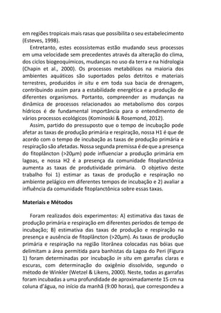 em regiões tropicais mais rasas que possibilita o seu estabelecimento
(Esteves, 1998).
Entretanto, estes ecossistemas estão mudando seus processos
em uma velocidade sem precedentes através da alteração do clima,
dos ciclos biogeoquímicos, mudanças no uso da terra e na hidrologia
(Chapin et al., 2000). Os processos metabólicos na maioria dos
ambientes aquáticos são suportados pelos detritos e materiais
terrestres, produzidos in situ e em toda sua bacia de drenagem,
contribuindo assim para a estabilidade energética e a produção de
diferentes organismos. Portanto, compreender as mudanças na
dinâmica de processos relacionados ao metabolismo dos corpos
hídricos é de fundamental importância para o entendimento de
vários processos ecológicos (Kominoski & Rosemond, 2012).
Assim, partido do pressuposto que o tempo de incubação pode
afetar as taxas de produção primária e respiração, nossa H1 é que de
acordo com o tempo de incubação as taxas de produção primária e
respiração são afetadas. Nossa segunda premissa é de que a presença
do fitoplâncton (>20µm) pode influenciar a produção primária em
lagoas, e nossa H2 é a presença da comunidade fitoplanctônica
aumenta as taxas de produtividade primária. O objetivo deste
trabalho foi 1) estimar as taxas de produção e respiração no
ambiente pelágico em diferentes tempos de incubação e 2) avaliar a
influência da comunidade fitoplanctônica sobre essas taxas.
Materiais e Métodos
Foram realizados dois experimentos: A) estimativa das taxas de
produção primária e respiração em diferentes períodos de tempo de
incubação; B) estimativa das taxas de produção e respiração na
presença e ausência de fitoplâncton (>20µm). As taxas de produção
primária e respiração na região litorânea colocadas nas bóias que
delimitam a área permitida para banhistas da Lagoa do Peri (Figura
1) foram determinadas por incubação in situ em garrafas claras e
escuras, com determinação do oxigênio dissolvido, segundo o
método de Winkler (Wetzel & Likens, 2000). Neste, todas as garrafas
foram incubadas a uma profundidade de aproximadamente 15 cm na
coluna d’água, no início da manhã (9:00 horas), que correspondeu a
 