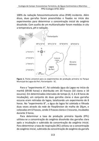 Ecologia de Campo: Ecossistemas Terrestres, de Águas Continentais e Marinhos
PPG Ecologia UFSC 2012
113
100% da radiação fotossinteticamente ativa (PAR) incidente. Além
disso, duas garrafas foram preenchidas e fixadas no início dos
experimentos para determinar a concentração inicial do oxigênio
dissolvido. Com auxílio de um multianalisador foram medidas in situ
a temperatura, pH e radiação.
Figura 1. Ponto amostral para os experimentos de produção primária no Parque
Municipal da Lagoa do Peri, Florianópolis - SC.
Para o “experimento A”, foi coletada água da Lagoa no início da
manhã (09:00 horas) e distribuída em 20 frascos (10 claros e 10
escuros). Em determinados intervalos de tempo (2, 4, 6 e 8 horas de
incubação), um conjunto de duas garrafas claras e duas garrafas
escuras eram retiradas da lagoa, totalizando um experimento de 8
horas. No “experimento B”, a água da lagoa foi coletada e filtrada
duas vezes através da rede de fitoplâncton de malha de 20µm, e
colocadas em 6 frascos, sendo 3 frascos claros e 3 escuros, incubados
durante 3 horas.
Para determinar a taxa de produção primária líquida (PPL)
utilizou-se a concentração do oxigênio dissolvido das garrafas clara
após a incubação e subtraída da concentração do oxigênio inicial.
Para determinar a taxa de respiração (RC) utilizou-se a concentração
do oxigênio inicial, subtraída da concentração de oxigênio da garrafa
 