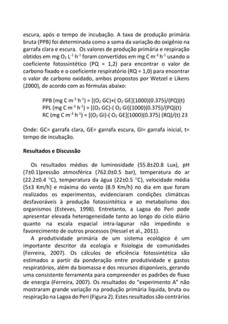 escura, após o tempo de incubação. A taxa de produção primária
bruta (PPB) foi determinada como a soma da variação do oxigênio na
garrafa clara e escura. Os valores de produção primária e respiração
obtidos em mg O2 L-1
h-1
foram convertidos em mg C m-3
h-1
usando o
coeficiente fotossintético (PQ = 1,2) para encontrar o valor de
carbono fixado e o coeficiente respiratório (RQ = 1,0) para encontrar
o valor de carbono oxidado, ambos propostos por Wetzel e Likens
(2000), de acordo com as fórmulas abaixo:
PPB (mg C m-3
h-1
) = [(O2 GC)+( O2 GE](1000)(0.375)/(PQ)(t)
PPL (mg C m-3
h-1
) = [(O2 GC)-( O2 GI](1000)(0.375)/(PQ)(t)
RC (mg C m-3
h-1
) = [(O2 GI)-( O2 GE](1000)(0.375) (RQ)/(t) 23
Onde: GC= garrafa clara, GE= garrafa escura, GI= garrafa inicial, t=
tempo de incubação.
Resultados e Discussão
Os resultados médios de luminosidade (55.8±20.8 Lux), pH
(7±0.1)pressão atmosférica (762.0±0.5 bar), temperatura do ar
(22.2±0.4 C), temperatura da água (22±0.5 C), velocidade média
(5±3 Km/h) e máxima do vento (8.9 Km/h) no dia em que foram
realizados os experimentos, evidenciaram condições climáticas
desfavoráveis à produção fotossintética e ao metabolismo dos
organismos (Esteves, 1998). Entretanto, a Lagoa do Peri pode
apresentar elevada heterogeneidade tanto ao longo do ciclo diário
quanto na escala espacial intra-lagunar não impedindo o
favorecimento de outros processos (Hessel et al., 2011).
A produtividade primária de um sistema ecológico é um
importante descritor da ecologia e fisiologia de comunidades
(Ferreira, 2007). Os cálculos de eficiência fotossintética são
estimados a partir da ponderação entre produtividade e gastos
respiratórios, além da biomassa e dos recursos disponíveis, gerando
uma consistente ferramenta para compreender os padrões de fluxo
de energia (Ferreira, 2007). Os resultados do “experimento A” não
mostraram grande variação na produção primária líquida, bruta ou
respiração na Lagoa do Peri (Figura 2). Estes resultados são contrários
 