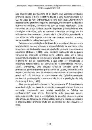 Ecologia de Campo: Ecossistemas Terrestres, de Águas Continentais e Marinhos
PPG Ecologia UFSC 2012
115
aos encontrados por Martins et al. (2009) que verificou produção
primária líquida e bruta negativa devido a uma supersaturação de
CO2 na Lagoa do Peri. Entretanto, Saldanha et al. (2011), também não
observou uma grande variação na produção, mesmo com a adição de
nutrientes artificiais, corroborando com os nossos resultados. Estas
variações de produtividade podem depender principalmente das
condições climáticas, pois as variáveis climáticas ao longo do dia
influenciam diretamente a comunidade fitoplanctônica, que devido a
seu ciclo de vida rápido torna-se extremante sensível a estas,
tornando difícil a definição de padrões.
Fatores como a radiação solar (taxa de fotossíntese), temperatura
(metabolismo dos organismos) e disponibilidade de nutrientes são
importantes estruturadores para a produção primária em ambientes
aquáticos (Esteves, 1998). Uma possível explicação da pequena
variação da produção primária deste sistema pode ser a baixa
temperatura, incidência luminosa e a grande quantidade de nuvens
e chuva no dia do experimento, o que pode ter prejudicado a
eficiência fotossintética da comunidade fitoplanctânica (Wetzel,
1990). Entretanto, uma elevada radiação também pode ser
prejudicial, como observado por Saker et al. (1999), em um sistema
tropical, verificando uma alta intensidade luminosa e contínua (165
μmol m-2
s-1
) inibindo o crescimento de Cylindrospermopsis
raciborskii, promovendo o consumo de O2 e a produção de CO2
(Salissbury & Ross, 1991).
Nas quatro primeiras horas do “experimento A” foi observada
uma diminuição nas taxas de produção e nas quatro horas finais um
aumento, mostrando que nestas condições o “efeito do
confinamento” não afetou fortemente este processo. Assim,
podemos perceber que a metodologia de garrafas claras e escuras
não afetou a estimativa da produtividade primária líquida, respiração
e produtividade primária bruta em condições de dias chuvosos e
frios.
 