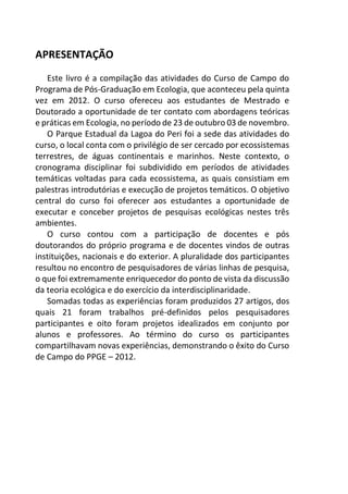 APRESENTAÇÃO
Este livro é a compilação das atividades do Curso de Campo do
Programa de Pós-Graduação em Ecologia, que aconteceu pela quinta
vez em 2012. O curso ofereceu aos estudantes de Mestrado e
Doutorado a oportunidade de ter contato com abordagens teóricas
e práticas em Ecologia, no período de 23 de outubro 03 de novembro.
O Parque Estadual da Lagoa do Peri foi a sede das atividades do
curso, o local conta com o privilégio de ser cercado por ecossistemas
terrestres, de águas continentais e marinhos. Neste contexto, o
cronograma disciplinar foi subdividido em períodos de atividades
temáticas voltadas para cada ecossistema, as quais consistiam em
palestras introdutórias e execução de projetos temáticos. O objetivo
central do curso foi oferecer aos estudantes a oportunidade de
executar e conceber projetos de pesquisas ecológicas nestes três
ambientes.
O curso contou com a participação de docentes e pós
doutorandos do próprio programa e de docentes vindos de outras
instituições, nacionais e do exterior. A pluralidade dos participantes
resultou no encontro de pesquisadores de várias linhas de pesquisa,
o que foi extremamente enriquecedor do ponto de vista da discussão
da teoria ecológica e do exercício da interdisciplinaridade.
Somadas todas as experiências foram produzidos 27 artigos, dos
quais 21 foram trabalhos pré-definidos pelos pesquisadores
participantes e oito foram projetos idealizados em conjunto por
alunos e professores. Ao término do curso os participantes
compartilhavam novas experiências, demonstrando o êxito do Curso
de Campo do PPGE – 2012.
 