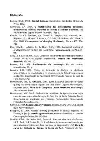 Bibliografia
Barnes, R.S.K. 1980. Coastal lagoons. Cambridge: Cambridge University
Press. 106p.
Carmouze, J.P. 1994. O metabolismo dos ecossistemas aquáticos:
fundamentos teóricos, métodos de estudo e análises químicas. São
Paulo: Editora Edgard Blücher / FAPESP, . 255 p.
Chapin, F.S. E.S. Zavaleta, V.T. Eviner, R.L. Naylor, P.M. Vitousek, H.L.
Reynolds, D.U. Hooper, S. Lavorel, O.E. Sala, S.E. Hobbie, M.C. Mack, S.
Díaz. 2000. Consequences of changing biodiversity. Nature 405. 234-
242.
Chiu, H.M.C., Hodgkiss, I.J. & Chan, B.S.S. 1994. Ecological studies of
phytoplankton in Tai Tam Bai, Hong Kong. Hydrolobiologia. n.273, p.81-
94.
Cole, J.J. & Caraco, N.F. 2001. Carbon in catchments: connecting terrestrial
carbon losses with aquatic metabolism. Marine and Freshwater
Research, 52: 101 110.
Esteves, F.A. 1998. Fundamentos da Limnologia. Rio de Janeiro:
Interciências. 602 p.
Ferreira, R.M. 2007. Efeitos da limitação de fósforo na eficiência
fotossintética, na morfologia e no crescimento de Cylindrospermopsis
raciborskii. Dissertação de Mestrado, Universidade Federal de Juiz de
Fora, Brasil, 57 p.
Hennemann, M.C. & Petruccio, M.M. 2009. Seasonal variation of water
quality in a deep coastal lagoon: the case of Peri Lagoon, Florianópolis,
southern Brazil. Anais do III Congresso Latino-Americano de Ecologia,
São Lourenço, Brasil.
Hennemann, M.C. 2010. Dinâmica da qualidade da água em uma lagoa
costeira: o caso peculiar da Lagoa do Peri, Ilha de Santa Catarina, Brasil.
Dissertação de mestrado em Ecologia. Florianópolis: Universidade
Federal de Santa Catarina.
Kjerfve, B. 1994. Coastal Lagoon Processes. Oceanography Series, 60. Edited
by B. Kjerfve Elsevier.
Knoopers, B. 1994. Aquatic primary production in coastal lagoons. In:
Kjerfve, B. [ed.] Coastal Lagoon Process, Elsevier Science B, V. Elsevier
Oceanography Series, 60: 243-286.
Martins, C.D.L., Barneche, D.R., Corso G., Costa-Araújo, Macedo-Soares,
L.C.P., Zank, S. & Fontes, M.L.S. A influência do incremento de nutrientes
na produção primárias em área marginal da Lagoa do Peri, SC. Livro do
curso de Ecologia de Campo na Lagoa do Peri. Programa de Pós-
 
