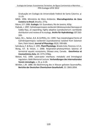 Ecologia de Campo: Ecossistemas Terrestres, de Águas Continentais e Marinhos
PPG Ecologia UFSC 2012
119
Graduação em Ecologia da Universidade Federal de Santa Catarina. p:
11-19.
MMA. 1996. Ministério do Meio Ambiente. Macrodiagnóstico da Zona
Costeira no Brasil. Brasília. 277p.
Odum, E.P. 1986. Ecologia. Ed. Guanabara, Rio de Janeiro, 433p.
Padisák, J. 1997. Cylindrospermopsis raciborskii (Woloszynnska) Seenayya et
Subba Raju, an expanding, highly adaptive cyanobacterium: worldwide
distribution and review of its ecology. Archiv für Hydrobiology 107:563-
593.
Saker, M.L., Neilan, B.A. & Griffiths, D.J. 1999. Two morphological forms of
Cylindrospermopsis raciborskii (cyanobacteria) isolated from Solomon
Dam, Palm Island. Journal of Phycology 35(3): 599-606.
Salissbury, F. & Ross, C. 1991. Plant Physiology. Brooks Cole, Florence, U.S.A.
Wang, X.F. & Veizer, J. 2000. Respiration-photosynthesis balance of
terrestrial aquatic ecosystems, Ottawa area, Canada. Geochimica et
Cosmochimica Acta, 64: 3775-3786p.
Wetzel, R.G. 1990. Land-water interfaces: metabolic and limnological
regulators. Baldi Memorial Lecture. Verhandlungen des Internationalen
Verein Limnologie, v. 25, p. 6-24.
Winkler, L.W. 1888. Die Bestimmung des in Wasser gelosten Sauerstoffes.
Berichte der Deutschen Chemischem Gesellschaft, 21: 2843-2854.
 