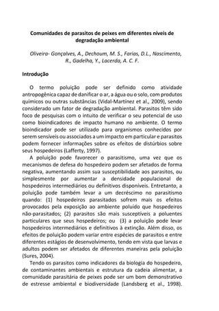 Comunidades de parasitos de peixes em diferentes níveis de
degradação ambiental
Oliveira- Gonçalves, A., Dechoum, M. S., Farias, D.L., Nascimento,
R., Gadelha, Y., Lacerda, A. C. F.
Introdução
O termo poluição pode ser definido como atividade
antropogênica capaz de danificar o ar, a água ou o solo, com produtos
químicos ou outras substâncias (Vidal-Martínez et al., 2009), sendo
considerado um fator de degradação ambiental. Parasitos têm sido
foco de pesquisas com o intuito de verificar o seu potencial de uso
como bioindicadores de impacto humano no ambiente. O termo
bioindicador pode ser utilizado para organismos conhecidos por
serem sensíveis ou associados a um impacto em particular e parasitos
podem fornecer informações sobre os efeitos de distúrbios sobre
seus hospedeiros (Lafferty, 1997).
A poluição pode favorecer o parasitismo, uma vez que os
mecanismos de defesa do hospedeiro podem ser afetados de forma
negativa, aumentando assim sua susceptibilidade aos parasitos, ou
simplesmente por aumentar a densidade populacional de
hospedeiros intermediários ou definitivos disponíveis. Entretanto, a
poluição pode também levar a um decréscimo no parasitismo
quando: (1) hospedeiros parasitados sofrem mais os efeitos
provocados pela exposição ao ambiente poluído que hospedeiros
não-parasitados; (2) parasitos são mais susceptíveis a poluentes
particulares que seus hospedeiros; ou (3) a poluição pode levar
hospedeiros intermediários e definitivos à extinção. Além disso, os
efeitos de poluição podem variar entre espécies de parasitos e entre
diferentes estágios de desenvolvimento, tendo em vista que larvas e
adultos podem ser afetados de diferentes maneiras pela poluição
(Sures, 2004).
Tendo os parasitos como indicadores da biologia do hospedeiro,
de contaminantes ambientais e estrutura da cadeia alimentar, a
comunidade parasitária de peixes pode ser um bom demonstrativo
de estresse ambiental e biodiversidade (Landsberg et al., 1998).
 