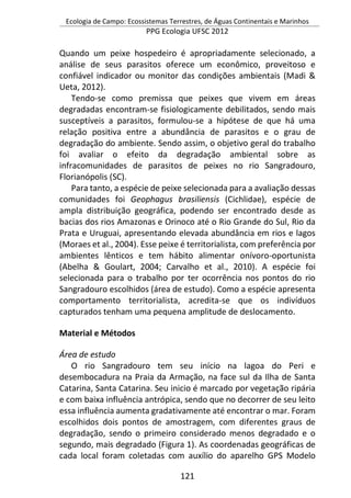 Ecologia de Campo: Ecossistemas Terrestres, de Águas Continentais e Marinhos
PPG Ecologia UFSC 2012
121
Quando um peixe hospedeiro é apropriadamente selecionado, a
análise de seus parasitos oferece um econômico, proveitoso e
confiável indicador ou monitor das condições ambientais (Madi &
Ueta, 2012).
Tendo-se como premissa que peixes que vivem em áreas
degradadas encontram-se fisiologicamente debilitados, sendo mais
susceptíveis a parasitos, formulou-se a hipótese de que há uma
relação positiva entre a abundância de parasitos e o grau de
degradação do ambiente. Sendo assim, o objetivo geral do trabalho
foi avaliar o efeito da degradação ambiental sobre as
infracomunidades de parasitos de peixes no rio Sangradouro,
Florianópolis (SC).
Para tanto, a espécie de peixe selecionada para a avaliação dessas
comunidades foi Geophagus brasiliensis (Cichlidae), espécie de
ampla distribuição geográfica, podendo ser encontrado desde as
bacias dos rios Amazonas e Orinoco até o Rio Grande do Sul, Rio da
Prata e Uruguai, apresentando elevada abundância em rios e lagos
(Moraes et al., 2004). Esse peixe é territorialista, com preferência por
ambientes lênticos e tem hábito alimentar onívoro-oportunista
(Abelha & Goulart, 2004; Carvalho et al., 2010). A espécie foi
selecionada para o trabalho por ter ocorrência nos pontos do rio
Sangradouro escolhidos (área de estudo). Como a espécie apresenta
comportamento territorialista, acredita-se que os indivíduos
capturados tenham uma pequena amplitude de deslocamento.
Material e Métodos
Área de estudo
O rio Sangradouro tem seu início na lagoa do Peri e
desembocadura na Praia da Armação, na face sul da Ilha de Santa
Catarina, Santa Catarina. Seu inicio é marcado por vegetação ripária
e com baixa influência antrópica, sendo que no decorrer de seu leito
essa influência aumenta gradativamente até encontrar o mar. Foram
escolhidos dois pontos de amostragem, com diferentes graus de
degradação, sendo o primeiro considerado menos degradado e o
segundo, mais degradado (Figura 1). As coordenadas geográficas de
cada local foram coletadas com auxílio do aparelho GPS Modelo
 
