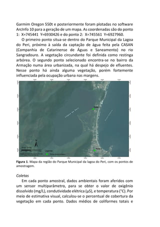 Garmim Oregon 550t e posteriormente foram plotadas no software
ArcInfo 10 para a geração de um mapa. As coordenadas são do ponto
1: X=745441 Y=6930426 e do ponto 2: X=745561 Y=6927960.
O primeiro ponto situa-se dentro do Parque Municipal da Lagoa
do Peri, próximo à saída da captação de água feita pela CASAN
(Companhia de Catarinense de Águas e Saneamento) no rio
Sangradouro. A vegetação circundante foi definida como restinga
arbórea. O segundo ponto selecionado encontra-se no bairro da
Armação numa área urbanizada, na qual há despejo de efluentes.
Nesse ponto há ainda alguma vegetação, porém fortemente
influenciada pela ocupação urbana nas margens.
Figura 1. Mapa da região do Parque Municipal da lagoa do Peri, com os pontos de
amostragem.
Coletas
Em cada ponto amostral, dados ambientais foram aferidos com
um sensor multiparâmetro, para se obter o valor de oxigênio
dissolvido (mg/L), condutividade elétrica (µS), e temperatura (°C). Por
meio de estimativa visual, calculou-se o percentual de cobertura da
vegetação em cada ponto. Dados médios de coliformes totais e
 