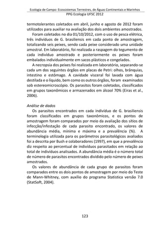 Ecologia de Campo: Ecossistemas Terrestres, de Águas Continentais e Marinhos
PPG Ecologia UFSC 2012
123
termotolerantes coletados em abril, junho e agosto de 2012 foram
utilizados para auxiliar na avaliação dos dois ambientes amostrados.
Foram coletados no dia 01/10/2012, com o uso de pesca elétrica,
três indivíduos de G. brasiliensis em cada ponto de amostragem,
totalizando seis peixes, sendo cada peixe considerado uma unidade
amostral. Em laboratório, foi realizada a raspagem do tegumento de
cada indivíduo amostrado e posteriormente os peixes foram
embalados individualmente em sacos plásticos e congelados.
A necropsia dos peixes foi realizada em laboratório, separando-se
cada um dos seguintes órgãos em placas de Petri: olhos, brânquias,
intestino e estômago. A cavidade visceral foi lavada com água
destilada e o líquido, bem como os outros órgãos, foram examinados
sob estereomicroscópio. Os parasitos foram coletados, classificados
em grupos taxonômicos e armazenados em álcool 70% (Eiras et al.,
2006).
Análise de dados
Os parasitos encontrados em cada indivíduo de G. brasiliensis
foram classificados em grupos taxonômicos, e os pontos de
amostragem foram comparados por meio da avaliação dos sítios de
infecção/infestação de cada parasito encontrado, os valores de
abundância média, mínima e máxima e a prevalência (%). A
terminologia utilizada para os parâmetros parasitológicos avaliados
foi a descrita por Bush e colaboradores (1997), em que a prevalência
diz respeito ao percentual de indivíduos parasitados em relação ao
total de indivíduos analisados. A abundância média é o número total
de número de parasitos encontrados dividido pelo número de peixes
amostrados.
Os valores de abundância de cada grupo de parasitos foram
comparados entre os dois pontos de amostragem por meio do Teste
de Mann-Whitney, com auxílio do programa Statistica versão 7.0
(StatSoft, 2004).
 