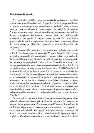 Resultados e Discussão
Os resultados obtidos para as variáveis ambientais medidas
encontram-se nas Tabelas 1 e 2. Os pontos de amostragem diferem
no que se refere aos parâmetros ambientais avaliados, com destaque
para pH, condutividade e porcentagem de oxigênio dissolvido.
Comparando-se os dois pontos, acredita-se que os menores valores
de pH e oxigênio dissolvido e o maior valor de condutividade
observados no ponto 2 sejam consequência de uma maior
quantidade de matéria orgânica existente na área, em consequência
do lançamento de efluentes domésticos sem nenhum tipo de
tratamento.
Os coliformes têm sido úteis para medir a ocorrência e o grau de
poluição fecal em águas há cerca de 70 anos. Durante este tempo,
acumulou-se grande número de dados que permitem uma avaliação
da sensibilidade e especificidade de tal indicador bacteriano quando
na presença de poluição de origem fecal. Os coliformes fecais, um
sub-grupo dos coliformes, dão uma correlação direta da poluição por
fezes de animais de sangue quente (Souza et al., 1983) (Tabela 2). A
presença de microrganismos patogênicos na água, na maioria das
vezes, é decorrente da poluição por fezes de humanos e de animais
e, devido ao fato de que os microrganismos patogênicos usualmente
aparecem de forma intermitente e em baixo número na água,
podem-se pesquisar outros grupos de microrganismos que coexistem
com os patogênicos nas fezes. Os indicadores mais utilizados para
essa finalidade, e que são preconizados pela legislação vigente, são o
índice de coliformes totais e o índice de coliformes termotolerantes
(Tabela 2).
Desse modo, a presença desses microrganismos na água constitui
indicador de poluição fecal, principalmente originária do homem e de
animais de sangue quente. O ponto amostral 2 apresentou valores de
coliformes visivelmente maiores, em comparação com o ponto 1,
como esperado, devido à ocupação antrópica intensa no entorno da
área e por consequência, maior contaminação da água por dejetos
orgânicos. Com base nesses dados, pode-se afirmar que as duas áreas
 