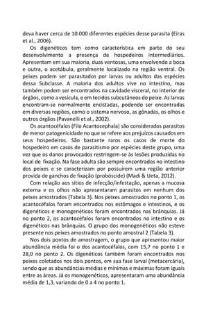 deva haver cerca de 10.000 diferentes espécies desse parasita (Eiras
et al., 2006).
Os digenéticos tem como característica em parte do seu
desenvolvimento a presença de hospedeiros intermediários.
Apresentam em sua maioria, duas ventosas, uma envolvendo a boca
e outra, o acetábulo, geralmente localizado na região ventral. Os
peixes podem ser parasitados por larvas ou adultos das espécies
dessa Subclasse. A maioria dos adultos vive no intestino, mas
também podem ser encontrados na cavidade visceral, no interior de
órgãos, como a vesícula, e em tecidos subcutâneos do peixe. As larvas
encontram-se normalmente encistadas, podendo ser encontradas
em diversas regiões, como o sistema nervoso, as gônadas, os olhos e
outros órgãos (Pavanelli et al., 2002).
Os acantocéfalos (Filo Acantocephala) são considerados parasitos
de menor patogenicidade no que se refere aos prejuízos causados em
seus hospedeiros. São bastante raros os casos de morte do
hospedeiro em casos de parasitismo por espécies deste grupo, uma
vez que os danos provocados restringem-se às lesões produzidas no
local de fixação. Na fase adulta são sempre encontrados no intestino
dos peixes e se caracterizam por possuírem uma região anterior
provida de ganchos de fixação (probóscide) (Madi & Ueta, 2012).
Com relação aos sítios de infecção/infestação, apenas a mucosa
externa e os olhos não apresentaram parasitos em nenhum dos
peixes amostrados (Tabela 3). Nos peixes amostrados no ponto 1, os
acantocéfalos foram encontrados nos estômagos e intestinos, e os
digenéticos e monogenéticos foram encontrados nas brânquias. Já
no ponto 2, os acantocéfalos foram encontrados no intestino e os
digenéticos nas brânquias. O grupo dos monogenéticos não esteve
presente nos peixes amostrados no ponto amostral 2 (Tabela 3).
Nos dois pontos de amostragem, o grupo que apresentou maior
abundância média foi o dos acantocéfalos, com 15,7 no ponto 1 e
28,0 no ponto 2. Os digenéticos também foram encontrados nos
peixes coletados nos dois pontos, em sua fase larval (metacercária),
sendo que as abundâncias médias e mínimas e máximas foram iguais
entre as áreas. Já os monogenéticos, apresentaram uma abundância
média de 1,3, variando de 0 a 4 no ponto 1.
 