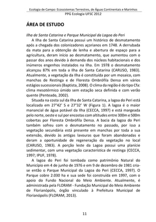 Ecologia de Campo: Ecossistemas Terrestres, de Águas Continentais e Marinhos
PPG Ecologia UFSC 2012
11
ÁREA DE ESTUDO
Ilha de Santa Catarina e Parque Municipal da Lagoa do Peri
A Ilha de Santa Catarina possui um histórico de desmatamento
após a chegada dos colonizadores açorianos em 1748. A derrubada
da mata para a obtenção de lenha e abertura de espaço para a
agricultura, deram início ao desmatamento, que aumentou com o
passar dos anos devido à demanda dos núcleos habitacionais e dos
inúmeros engenhos instalados na Ilha. Em 1978 o desmatamento
alcançou 87% em toda a Ilha de Santa Catarina (CARUSO, 1983).
Atualmente, a vegetação da Ilha é constituída por um mosaico, com
manchas de Restinga e de Floresta Ombrófila Densa em vários
estágios sucessionais (Baptista, 2008). O clima da região é do tipo Cfa:
clima mesotérmico úmido sem estação seca definida e com verão
quente (Penteado, 2002).
Situada na costa sul da Ilha de Santa Catarina, a lagoa do Peri está
localizada em 27°42’ S e 27°32’ W (Figura 1). A lagoa é o maior
manancial de água potável da Ilha (CECCA, 1997) e está margeada
pelo norte, oeste e sul por encostas com altitudes entre 300m e 500m
cobertas por Floresta Ombrófila Densa. A bacia da lagoa do Peri
também sofreu com o desmatamento no passado, por isso a
vegetação secundária está presente em manchas por toda a sua
extensão, devido às antigas lavouras que foram abandonadas e
deram a oportunidade de regeneração da vegetação no local
(CARUSO, 1983). A porção leste da Lagoa possui uma planície
sedimentar, com uma vegetação característica de restinga (CECCA,
1997; IPUF, 1978).
A lagoa do Peri foi tombada como patrimônio Natural do
Município em 4 de junho de 1976 e em 9 de dezembro de 1981 cria-
se então o Parque Municipal da Lagoa do Peri (CECCA, 1997). O
Parque cobre 2.030 ha e sua sede foi construída em 1997, com o
apoio do Fundo Nacional do Meio Ambiente. Atualmente, é
administrada pela FLORAM - Fundação Municipal do Meio Ambiente
de Florianópolis, órgão vinculado à Prefeitura Municipal de
Florianópolis (FLORAM, 2013).
 