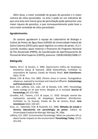 Além disso, a maior variedade de grupos de parasitos e o maior
número de sítios parasitados na área 1 pode ser um indicativo de
que uma área com menor grau de perturbação pode apresentar uma
maior riqueza de parasitos, o que consequentemente pode levar a
uma maior variedade de sítios parasitados.
Agradecimentos
Os autores agradecem à equipe do Laboratório de Biologia e
Cultivo de Peixes de Água Doce (LAPAD) da Universidade Federal de
Santa Catarina (UFSC) pela apoio logístico na coleta de peixes. A.C.F.
Lacerda recebeu apoio material e financeiro do Programa Nacional
de Pós Doutorado (PNPD), da Coordenação de Aperfeiçoamento de
Pessoal de Nível Superior (CAPES), processo 23038.036282/2008-17.
Bibliografia
Abelha, M.C.F. & Goulart, E. 2004. Oportunismo trófico de Geophagus
brasiliensis (Quoy & Gaimard, 1824) (Osteichthyes, Cichlidae) no
reservatório de Capivari, Estado do Paraná, Brasil. Acta Scientiarum,
26(1): 37-45.
Biliard, S.M. & Khan, R.A. 2003. Chronic stress in cunner, Tautogolabrus
adspersus, exposed to municipal and industrial effluents. Ecotoxicology
and Environmental, 55: 9-18.
Bush, A.O., Lafferty, K.D., Lotz, J.M. & Shostak, A.W. 1997. Parasitology
meets ecology on its own terms: Margolis et al revisited. Journal of
Parasitology, 83: 575–583.
Carvalho, A.R., Tavares, L.E.R. & Luque, J.L. 2010. Variação sazonal dos
metazoários parasitos de Geophagus brasiliensis (Perciformes:
Cichlidae) no rio Guandu, Estado do Rio de Janeiro, Brasil. Acta
Scientiarum 32(2): 159-167.
Eiras, J.C., Takemoto, R.M. & Pavanelli, G.C. 2006. Métodos de estudo e
técnicas laboratoriais em parasitologia de peixes. Editora da
Universidade Estadual de Maringá: Maringá, PR. 199p.
Lafferty, K.D. 1997. Environmental Parasitology: What can parasites tell us
about human impacts on the environment? Parasitology Today, 13 (7):
251-255.
 
