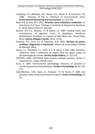 Ecologia de Campo: Ecossistemas Terrestres, de Águas Continentais e Marinhos
PPG Ecologia UFSC 2012
129
Landsberg, J.H., Blakesley, B.A., Reese, R.O., Mcrae, G. & Forstchen, P.R.
1998. Parasites of fish as indicators of environmental stress.
Environmental Monitoring and Assessement, 51: 211-232.
Madi, R.R. & Ueta, M.T. 2012. Parasitas como indicadores ambientais. In:
Silva-Souza et al (org.). Patologia e Sanidade de Organismos Aquáticos.
p. 33-58. Editora Massoni: Maringá.
Moraes, M.F.P.G., Barbola, I.F. & Duboc, L.F. 2004. Feeding habits and
morphometry of digestive tracts of Geophagus brasiliensis
(Osteichthyes, Cichlidae), in a lagoon of high Tibagi river, Paraná State,
Brazil. Ciência, Biologia e Saúde, 10 (1): 37-45.
Pavanelli, G.C., Eiras, J.C. & Takemoto, R.M. 2002. Doenças de peixes:
profilaxia, diagnóstico e tratamento. Editora da Universidade Estadual
de Maringá. 308 p.
Souza, L.C., Sebastião, T.I., Paim, G.V. & Lopes, C.A.M. 1983. Bactérias,
coliformes totais e coliformes de origem fecal em águas usadas na
dessedentação de animais. Revista Saúde Pública, 17: 112-122.
STATSOFT, 2004. STATISTICA (Data Analysis Software System), version 7.
Disponível em: <www.statsoft.com>.
Sures, B. 2004. Environmental parasitology: relevancy of parasites in
monitoring environmental pollution. Trends in Parasitology 20 (4): 170-
177.
Vidal-Martínez, V.M., Sures, B., Purucker, T.S. & Poulin, R. 2009. Can
parasites really reveal environmental impact? Trends in Parasitology, 26
(1).
 
